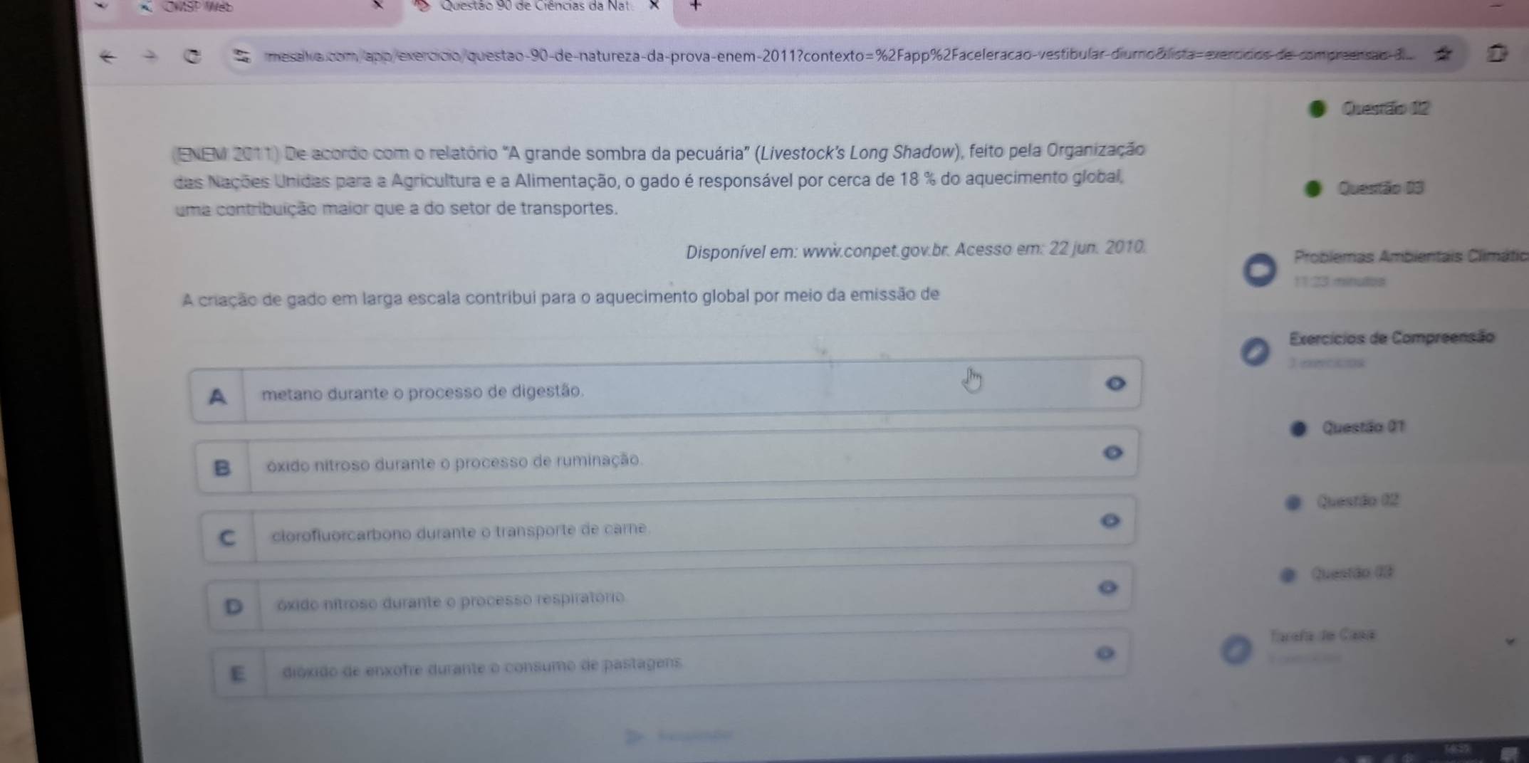 CWSP Wet
mesalva.com apó/exercício/ questão-90-de-natureza-da-prova-enem-2011?contexto=%2Fapp%2Faceleração-vestibular-diumo &lista=exercidios de compreensao dl..
Quesrãão 02
(ENEM 2011) De acordo com o relatório "A grande sombra da pecuária” (Livestock’s Long Shadow), feito pela Organização
das Nações Unidas para a Agricultura e a Alimentação, o gado é responsável por cerca de 18 % do aquecimento global,
Questão 03
uma contribuição maior que a do setor de transportes.
Disponível em: www.conpet.gov.br. Acesso em: 22 jun. 2010. Problemas Ambientais Climátic
11.23 minutoa
A criação de gado em larga escala contribui para o aquecimento global por meio da emissão de
Exercícios de Compreensão
T efercicion
A metano durante o processo de digestão.
Questão 01
B óxido nitroso durante o processo de ruminação.
Questão 62
C clorofluorcarbono durante o transporte de care.
Questão (é
D óxido nítroso durante o processo respiratório
Tarafa do Casa
E dióxido de enxofre durante o consumo de pastagens.
, 
l