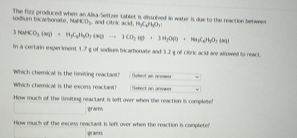 The fizz produced when an Alka-Seltzer tablet is dissolved in water is due to the reaction between
sodium bicarbonate, Nl CO_3 , and citric acid, H_3C_4, H_3O_7 :
1| N Na_3(aq)+H_3C_6H_5O_7(aq)to 3CO_2(g)+3H_2O(l)+Na_3C_6H_5O_7(aq)
In a certain experiment 1.7 g of sodium bicarbonate and 3.2 g of citric acid are allowed to react.
Which chemical is the limiting reactant? Select an answer
Which chemical is the excess reactant? Select an answer
How much of the limiting reactant is left over when the reaction is complete?
grams
How much of the excess reactant is left over when the reaction is complete?
grams