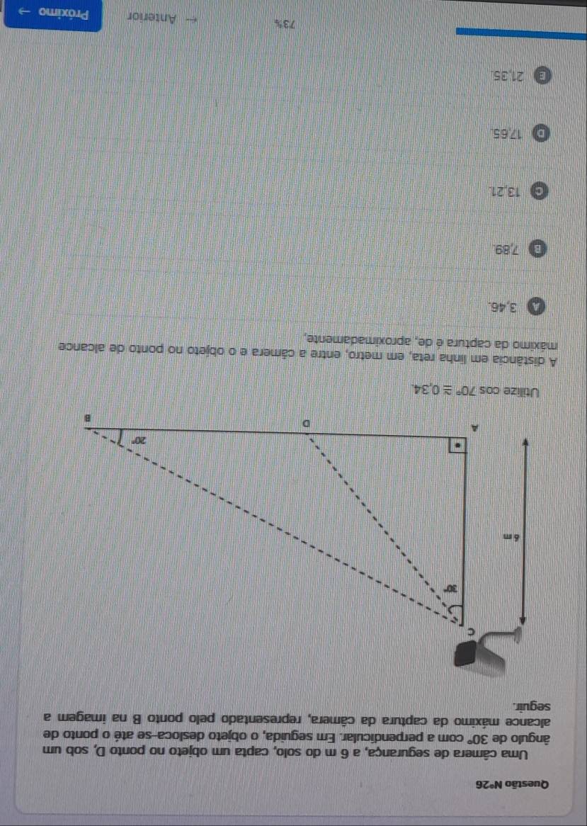 Questão N°26
Uma câmera de segurança, a 6 m do solo, capta um objeto no ponto D, sob um
ângulo de 30° com a perpendicular. Em seguida, o objeto desloca-se até o ponto de
alcance máximo da captura da câmera, representado pelo ponto B na imagem a
seguir.
Utilize cos 70°≌ 0,34.
A distância em linha reta, em metro, entre a câmera e o objeto no ponto de alcance
máximo da captura é de, aproximadamente,
A 3,46.
B 7,89.
O 13,21.
D 17.65
a 21,35.
73% Anterior Próximo