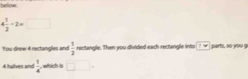 below
4 1/2 / 2=□
You drew 4 rectangles and  1/2  rectangle. Then you divided each rectangle into ? √ parts, so you g
4 halves and  1/4  , which is □.