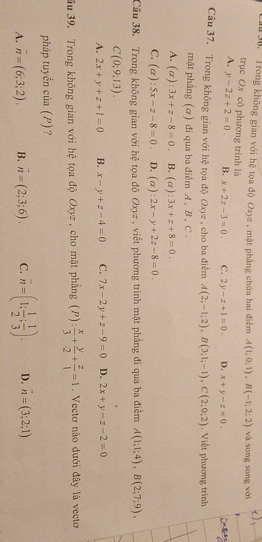 1 36. Trong không gian với hệ tọa độ Oxyz , mặt phẳng chứa hai điểm A(1;0;1),B(-1;2;2) và song song với
trục Ox có phương trình là
A. y-2z+2=0. B. x+2z-3=0. C. 2y-z+1=0. D. x+y-z=0.
Câu 37. Trong không gian với hệ tọa độ Oxyz , cho ba điểm A(2;-1;2),B(3;1;-1),C(2;0;2). Viết phương trình
mặt phẳng (α) đi qua ba điểm A , B , C .
A. (alpha ):3x+z-8=0. B. (alpha ):3x+z+8=0.
C. (alpha ):5x-z-8=0. D. (alpha ):2x-y+2z-8=0.
Câu 38. Trong không gian với hệ tọa độ Oxyz , viết phương trình mặt phẳng đi qua ba điểm A(1;1;4),B(2;7;9),
C(0;9;13).
A. 2x+y+z+1=0 B. x-y+z-4=0 C. 7x-2y+z-9=0 D. 2x+y-z-2=0
u 39. Trong không gian với hệ tọa độ Oxyz, cho mặt phẳng (P): x/3 + y/2 + z/1 =1. Vectơ nào dưới đây là vecto
pháp tuyến của (P)?
A. vector n=(6;3;2). B. vector n=(2;3;6). C. overline n=(1; 1/2 ; 1/3 ). D. vector n=(3;2;1)