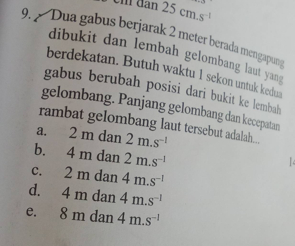 aan25cm.s^(-1) 
9. Dua gabus berjarak 2 meter berada mengapung
dibukit dan lembah gelombang laut yang .
berdekatan. Butuh waktu 1 sekon untuk kedua
gabus berubah posisi dari bukit ke lembah
gelombang. Panjang gelombang dan kecepatan
rambat gelombang laut tersebut adalah....
a. 2 m dan 2m.s^(-1)
b. 4 m dan 2m.s^(-1)
c. 2 m dan 4m.s^(-1)
d. 4 m dan 4m.s^(-1)
e. 8 m dan 4m.s^(-1)