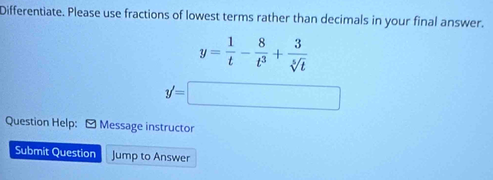 Differentiate. Please use fractions of lowest terms rather than decimals in your final answer.
y= 1/t - 8/t^3 + 3/sqrt[5](t) 
y'=□
Question Help: Message instructor 
Submit Question Jump to Answer