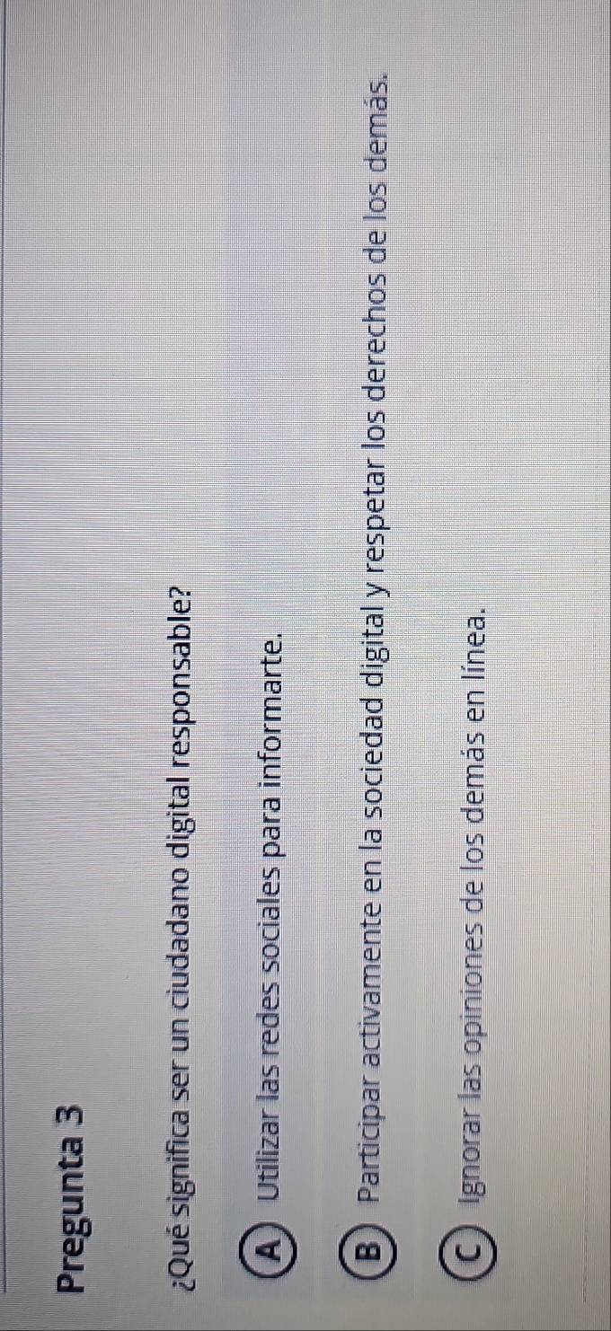 Pregunta 3
¿Qué significa ser un ciudadano digital responsable?
A) Utilizar las redes sociales para informarte.
B) Participar activamente en la sociedad digital y respetar los derechos de los demás.
C Ignorar las opiniones de los demás en línea.