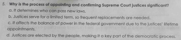 Why is the process of appointing and confirming Supreme Court justices significant?
a. It determines who can pass new laws.
b. Justices serve for a limited term, so frequent replacements are needed.
c. It affects the balance of power in the federal government due to the justices' lifetime
appointments.
d. Justices are elected by the people, making it a key part of the democratic process.