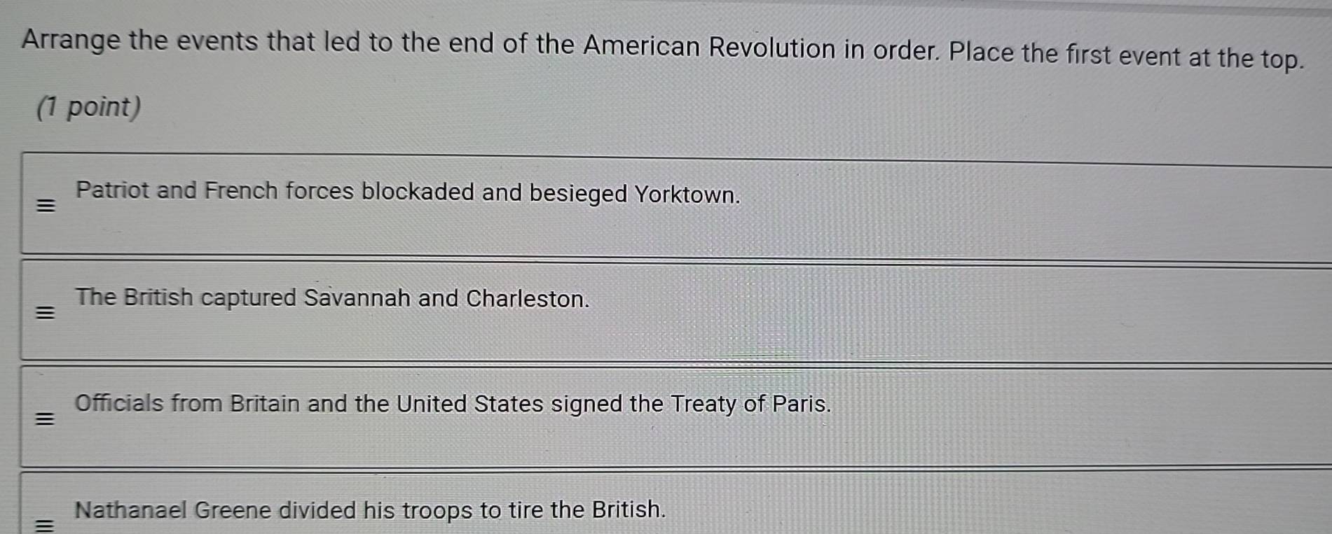 Arrange the events that led to the end of the American Revolution in order. Place the first event at the top.
(1 point)
Patriot and French forces blockaded and besieged Yorktown.
≡
The British captured Savannah and Charleston.
Officials from Britain and the United States signed the Treaty of Paris.
:
Nathanael Greene divided his troops to tire the British.