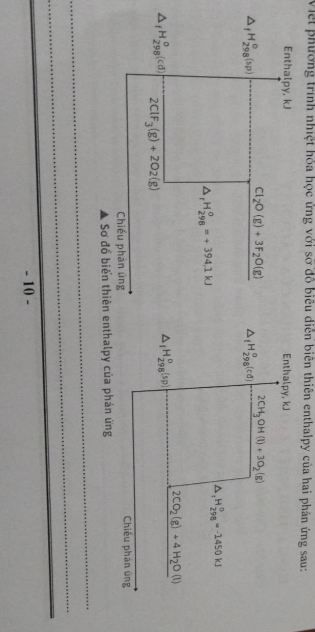 Việt phương trình nhiệt hóa học ứng với sỡ đồ biểu diễn biên thiên enthalpy của hai phản ứng sau: 
Enthalpy, kJ Enthalpy, kJ
2CH_3OH(l)+3O_2(g)
△ _fH_(298)^o(sp)
Cl_2O(g)+3F_2O(g) △ _fH_(298)^o(cd)
△ _1H_(298)^0=-1450kJ
△ _rH_(298)^o=+394,1kJ
2CO_2(g)+4H_2O(l)
△ _fH_(298)°(sp)
△ _fH_(298)^o(cd) 2ClF_3(g)+2O2(g)
Chiểu phản úng 
Chiếu phản úng 
Sơ đồ biến thiên enthalpy của phản ứng 
_ 
_ 
_ 
_ 
- 10 -