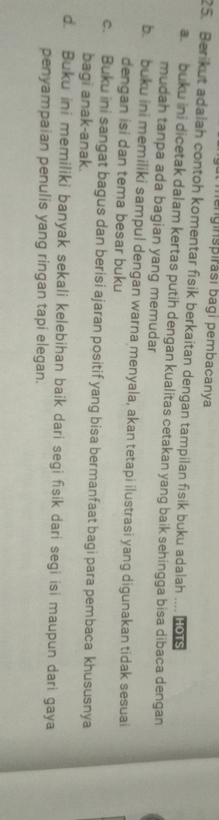 lenginspirasi bagi pembacanya
25. Berikut adalah contoh komentar fisik berkaitan dengan tampilan fisik buku adalah .... Ho1s
a. buku ini dicetak dalam kertas putih dengan kualitas cetakan yang baik sehingga bisa dibaca dengan
mudah tanpa ada bagian yang memudar
b. buku ini memiliki sampul dengan warna menyala, akan tetapi ilustrasi yang digunakan tidak sesuai
dengan isi dan tema besar buku
c. Buku ini sangat bagus dan berisi ajaran positif yang bisa bermanfaat bagi para pembaca khususnya
bagi anak-anak.
d. Buku ini memiliki banyak sekali kelebihan baik dari segi fisik dari segi isi maupun dari gaya
penyampaian penulis yang ringan tapi elegan.