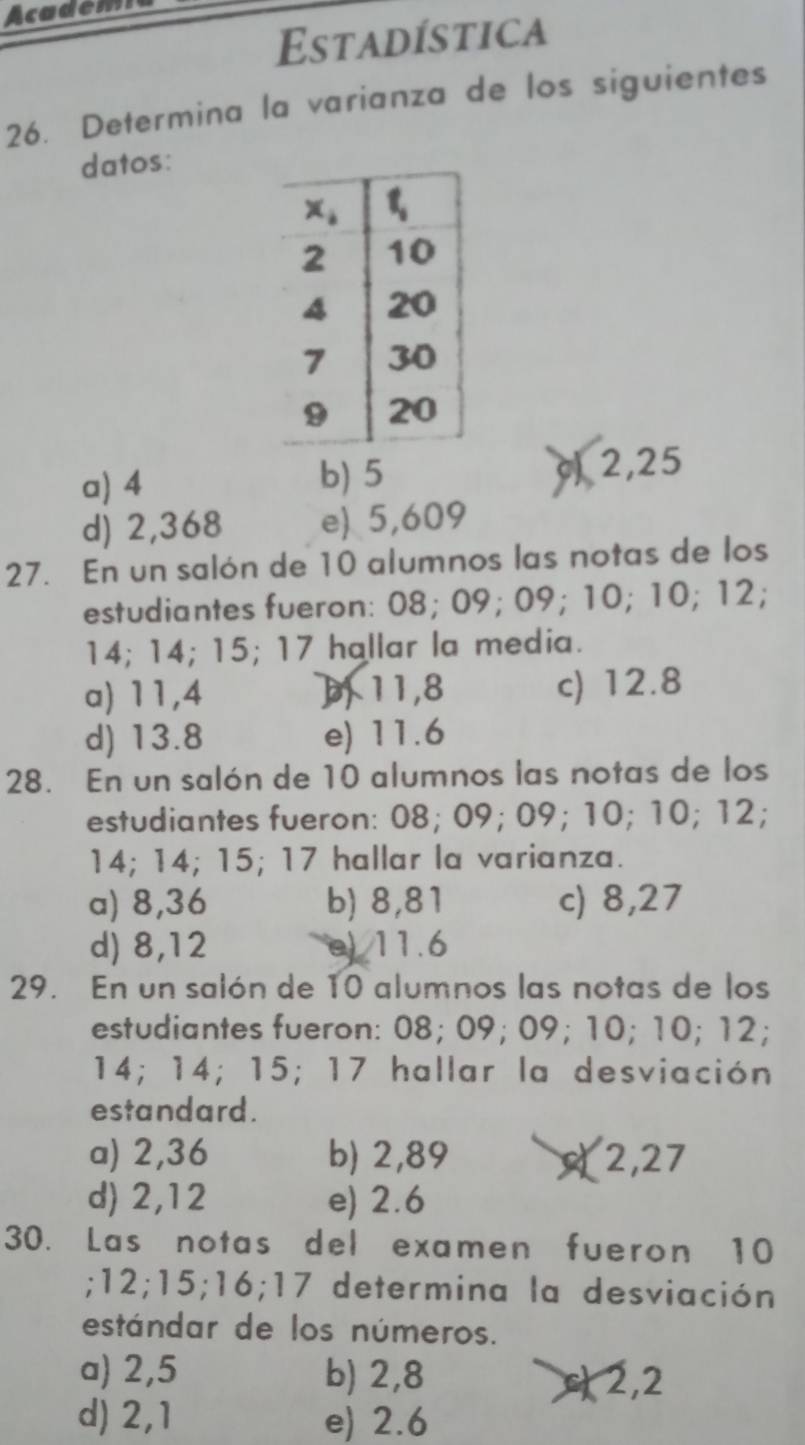 Academi
Estadística
26. Determina la varianza de los siguientes
datos:
a) 4 b) 5 c 2,25
d) 2,368 e) 5,609
27. En un salón de 10 alumnos las notas de los
estudiantes fueron: 08; 09; 09; 10; 10; 12;
14; 14; 15; 17 hallar la media.
a) 11,4 11,8 c) 12.8
d) 13.8 e) 11.6
28. En un salón de 10 alumnos las notas de los
estudiantes fueron: 08; 09; 09; 10; 10; 12;
14; 14; 15; 17 hallar la varianza.
a) 8,36 b) 8,81 c) 8,27
d) 8,12 e) 11.6
29. En un salón de 10 alumnos las notas de los
estudiantes fueron: 08; 09; 09; 10; 10; 12;
14; 14; 15; 17 hallar la desviación
estandard.
a) 2,36 b) 2,89 2,27
d) 2,12 e) 2.6
30. Las notas del examen fueron 10
;12;15;16;17 determina la desviación
estándar de los números.
a) 2,5 b) 2,8 2,2
d) 2,1 e) 2.6