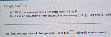 Let g(x)=4x^2-9. 
(a) Find the average rate of change from - 3 to 6. 
(b) Find an equation of the secant line containing (-3,g(-3)) and (6,g(6)
_ 
(a) The average rate of change from - 3 to 6 is □ . (Simplify your answer)