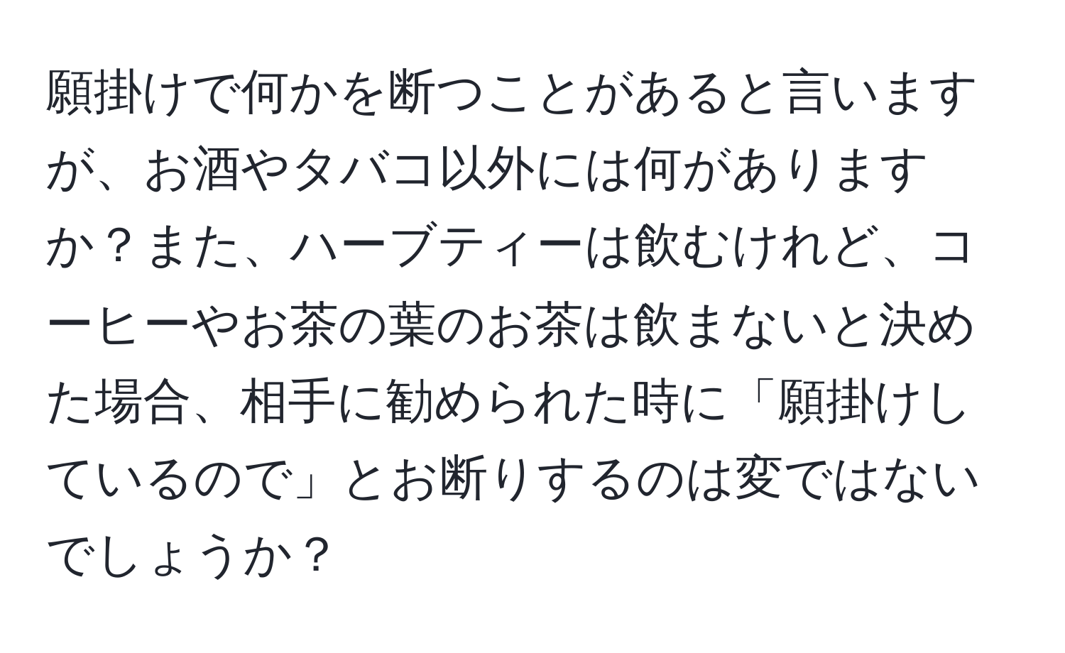 願掛けで何かを断つことがあると言いますが、お酒やタバコ以外には何がありますか？また、ハーブティーは飲むけれど、コーヒーやお茶の葉のお茶は飲まないと決めた場合、相手に勧められた時に「願掛けしているので」とお断りするのは変ではないでしょうか？