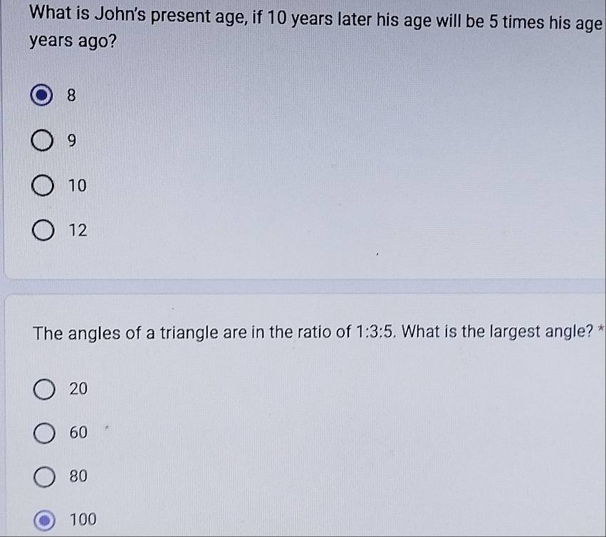 What is John's present age, if 10 years later his age will be 5 times his age
years ago?
8
9
10
12
The angles of a triangle are in the ratio of 1:3:5. What is the largest angle? *
20
60
80
100