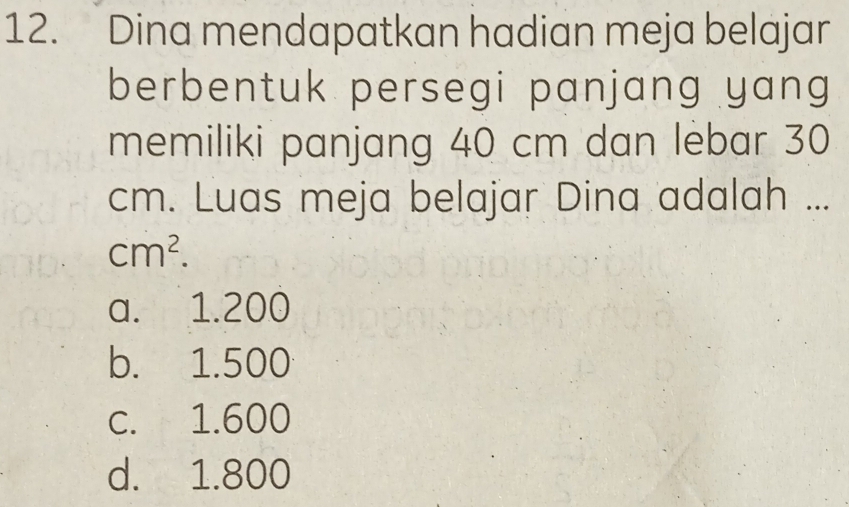 Dina mendapatkan hadian meja belajar
berbentuk persegi panjang yang
memiliki panjang 40 cm dan lebar 30
cm. Luas meja belajar Dina adalah ...
cm^2.
a. 1.200
b. 1.500
c. 1.600
d. 1.800