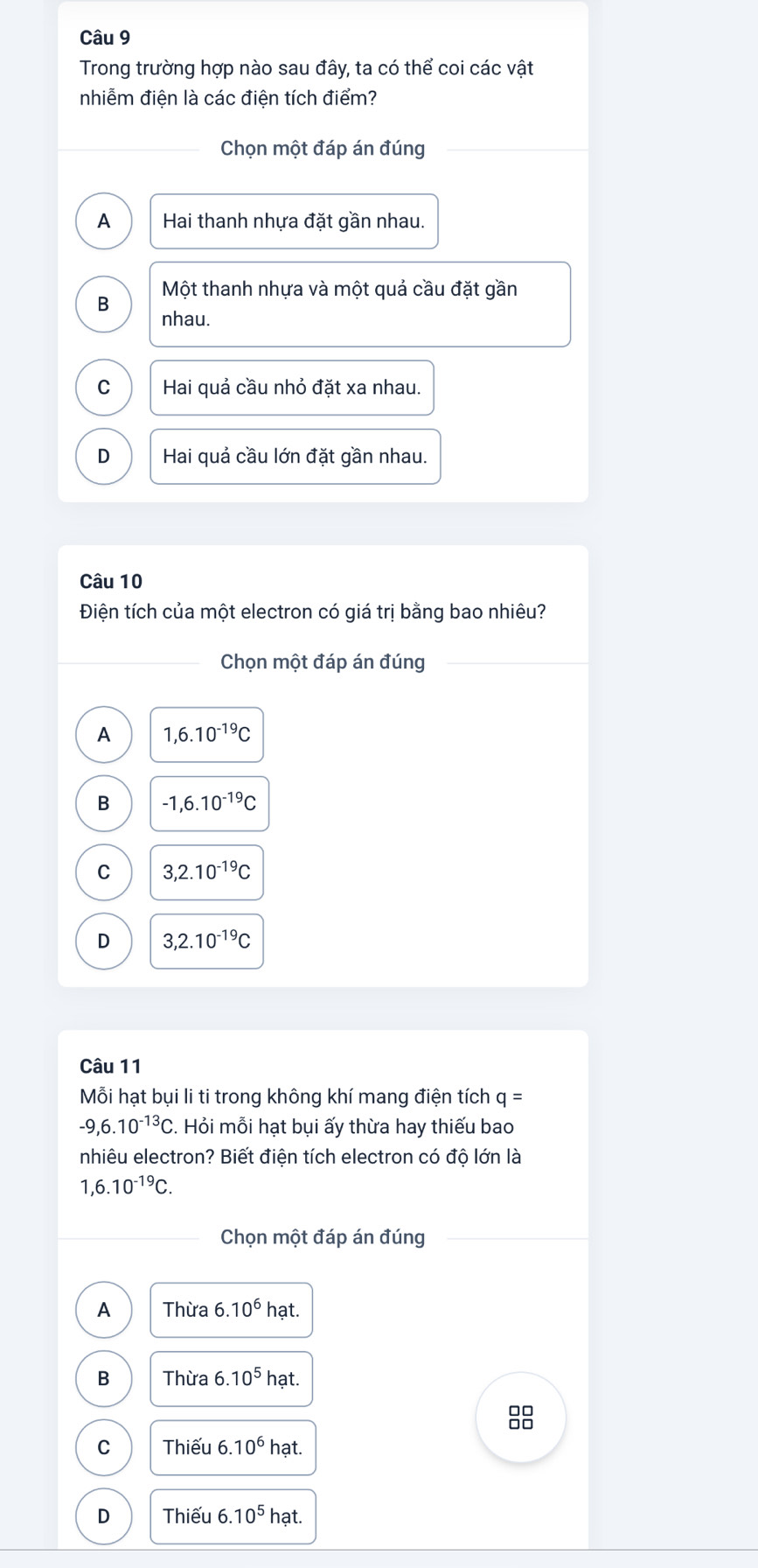 Trong trường hợp nào sau đây, ta có thể coi các vật
nhiễm điện là các điện tích điểm?
Chọn một đáp án đúng
A Hai thanh nhựa đặt gần nhau.
B Một thanh nhựa và một quả cầu đặt gần
nhau.
C Hai quả cầu nhỏ đặt xa nhau.
D Hai quả cầu lớn đặt gần nhau.
Câu 10
Điện tích của một electron có giá trị bằng bao nhiêu?
Chọn một đáp án đúng
A 1,6.10^(-19)C
B -1, 6.10^(-19)C
C 3,2.10^(-19)C
D 3, 2.10^(-19)C
Câu 11
Mỗi hạt bụi li ti trong không khí mang điện tích q=
-9,6.10^(-13)C 3. Hỏi mỗi hạt bụi ấy thừa hay thiếu bao
nhiêu electron? Biết điện tích electron có độ lớn là
1,6.10^(-19)C. 
Chọn một đáp án đúng
A Thừa 6.10^6hat
B Thừa 6.10^5hat
C Thiếu 6.10^6 hat
D Thiếu 6.10^5 hạt.