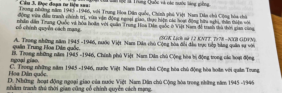 go ủa tan tộc là Trung Quốc và các nước láng giềng.
Câu 3. Đọc đoạn tư liệu sau:
Trong những năm 1945 -1946, với Trung Hoa Dân quốc, Chính phủ Việt Nam Dân chủ Cộng hòa chủ
động vừa đầu tranh chính trị, vừa vận động ngoại giao, thực hiện các hoạt động hữu nghị, thân thiện với
nhân dân Trung Quốc và hòa hoãn với quân Trung Hoa Dân quốc ở Việt Nam để tranh thủ thời gian củng
cố chính quyền cách mạng.
(SGK Lịch sử 12 KNTT. Tr78 -NXB GDVN).
A. Trong những năm 1945 -1946, nước Việt Nam Dân chủ Cộng hòa đối đầu trực tiếp bằng quân sự với
quân Trung Hoa Dân quốc.
B. Trong những năm 1945 -1946, Chính phủ Việt Nam Dân chủ Cộng hòa bị động trong các hoạt động
ngoại giao.
C. Trong những năm 1945 -1946, nước Việt Nam Dân chủ Cộng hòa chủ động hòa hoãn với quân Trung
Hoa Dân quốc.
D. Những hoạt động ngoại giao của nước Việt Nam Dân chủ Cộng hòa trong những năm 1945 -1946
nhằm tranh thủ thời gian cũng cố chính quyền cách mạng.