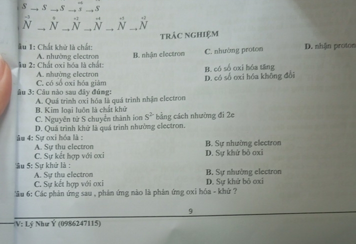 +6
s _S' _s _s _S'
^-3N _ N° _^(^+2)N _ beginarrayr +4 Nendarray _^(^+5)N _^(^^+) ^^N 
trÂc nGHiệM
âu 1: Chất khử là chất: D. nhận proton
A. nhường electron B. nhận electron C. nhường proton
âu 2: Chất oxi hóa là chất:
A. nhường electron B. có số oxi hóa tăng
C. có số oxi hóa giảm D. có số oxi hóa không đổi
âu 3: Câu nào sau đây đúng:
A. Quá trình oxi hóa là quá trình nhận electron
B. Kim loại luôn là chất khử
C. Nguyên tử S chuyển thành ion S^(2-) bằng cách nhường đi 2e
D. Quá trình khử là quá trình nhường electron.
âu 4: Sự oxi hóa là :
A. Sự thu electron B. Sự nhường electron
C. Sự kết hợp với oxi D. Sự khử bỏ oxi
âu 5: Sự khử là :
A. Sự thu electron B. Sự nhường electron
C. Sự kết hợp với oxi D. Sự khử bỏ oxi
:âu 6: Các phản ứng sau , phản ứng nào là phản ứng oxi hóa - khử ?
9
*V: Lý Như Ý (0986247115)