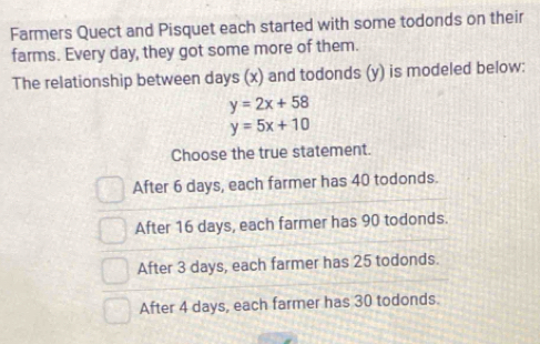 Farmers Quect and Pisquet each started with some todonds on their
farms. Every day, they got some more of them.
The relationship between days (x) and todonds (y) is modeled below:
y=2x+58
y=5x+10
Choose the true statement.
After 6 days, each farmer has 40 todonds.
After 16 days, each farmer has 90 todonds.
After 3 days, each farmer has 25 todonds.
After 4 days, each farmer has 30 todonds.