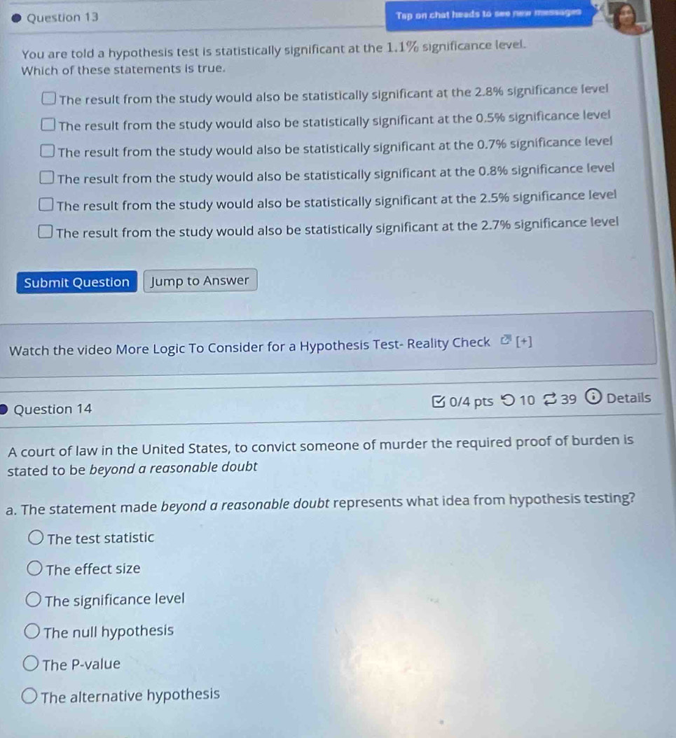 Tap on chat heads to see new messages
You are told a hypothesis test is statistically significant at the 1.1% significance level.
Which of these statements is true.
The result from the study would also be statistically significant at the 2.8% significance level
The result from the study would also be statistically significant at the 0.5% significance level
The result from the study would also be statistically significant at the 0.7% significance level
The result from the study would also be statistically significant at the 0.8% significance level
The result from the study would also be statistically significant at the 2.5% significance level
The result from the study would also be statistically significant at the 2.7% significance level
Submit Question Jump to Answer
Watch the video More Logic To Consider for a Hypothesis Test- Reality Check overline [+[+] 
Question 14 B 0/4 pts つ 10 $ 39 Details
A court of law in the United States, to convict someone of murder the required proof of burden is
stated to be beyond a reasonable doubt
a. The statement made beyond a reasonable doubt represents what idea from hypothesis testing?
The test statistic
The effect size
The significance level
The null hypothesis
The P -value
The alternative hypothesis