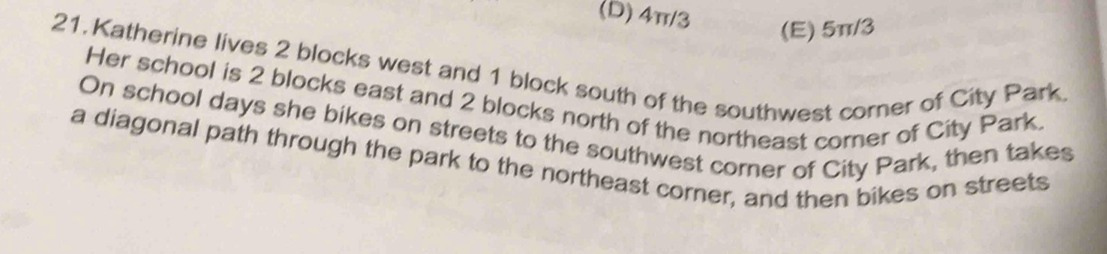 (D) 4π/3
(E) 5π/3
21. Katherine lives 2 blocks west and 1 block south of the southwest corner of City Park
Her school is 2 blocks east and 2 blocks north of the northeast corner of City Park.
On school days she bikes on streets to the southwest corner of City Park, then takes
a diagonal path through the park to the northeast corner, and then bikes on streets