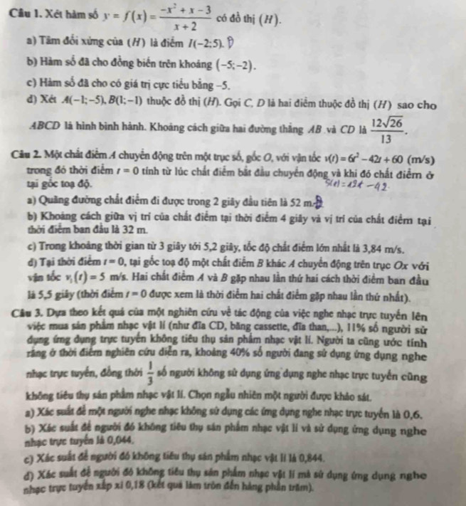 Cầu 1. Xét hàm số y=f(x)= (-x^2+x-3)/x+2  có đồ thị (H).
a) Tâm đối xứng của (H) là điểm I(-2:5) D
b) Hàm số đã cho đồng biến trên khoáng (-5;-2).
c) Hàm số đã cho có giá trị cực tiểu bằng −5.
d) Xét A(-1;-5),B(1;-1) thuộc đồ thị (H). Gọi C, D là hai điểm thuộc đồ thị (H) sao cho
ABCD là hình bình hành. Khoảng cách giữa hai đường thắng AB .và CD là  12sqrt(26)/13 .
Câu 2. Một chất điểm 4 chuyển động trên một trục số, gốc O, với vận tốc v(t)=6t^2-42t+60 (m/s)
trong đó thời điểm t=0 tính từ lúc chất điểm bắt đầu chuyển động và khi đó chất điểm ở
tại gốc toạ độ.
a) Quãng đường chất điểm đi được trong 2 giây đầu tiên là 52 m.
b) Khoảng cách giữa vị trí của chất điểm tại thời điểm 4 giây và vị trí của chất điểm tại
thời điểm ban đầu là 32 m.
c) Trong khoảng thời gian từ 3 giây tới 5,2 giây, tốc độ chất điểm lớn nhất là 3,84 m/s.
d) Tại thời điểm t=0 2, tại gốc toạ độ một chất điểm B khác A chuyển động trên trục Ox với
vận tốc v_1(t)=5 m/s. Hai chất điểm A và B gặp nhau lần thứ hai cách thời điểm ban đầu
là 5,5 giây (thời điểm t=0 được xem là thời điểm hai chất điểm gặp nhau lần thứ nhất).
Câu 3. Dựa theo kết quả của một nghiên cứu về tác động của việc nghe nhạc trực tuyến lên
việc mua sản phẩm nhạc vật lí (như đĩa CD, băng cassette, đĩa than,...), 11% số người sử
dụng ứng dụng trực tuyến không tiêu thụ sản phẩm nhạc vật lí. Người ta cũng ước tính
răng ở thời điểm nghiên cứu diễn ra, khoảng 40% số người đang sử dụng ứng dụng nghe
nhạc trực tuyến, đồng thời  1/3  số người không sử dụng ứng dụng nghe nhạc trực tuyến cũng
không tiêu thụ sản phẩm nhạc vật lí. Chọn ngẫu nhiên một người được khảo sát.
a) Xác suất để một người nghe nhạc không sử dụng các ứng dụng nghe nhạc trực tuyển là 0,6.
b) Xéc suất để người đó không tiêu thụ sán phẩm nhạc vật lí và sử dụng ứng dụng nghe
nhạc trực tuyển là 0,044,
c) Xác suất để người đó không tiêu thụ sản phẩm nhạc vật II là 0,844.
đ) Xác suất đề người đó không tiểu thụ sản phẩm nhạc vật lí mà sử dụng ứng dụng ngho
nhạc trực tuyển xấp xi 0,18 (kết quả làm tròn đến hàng phần trăm).