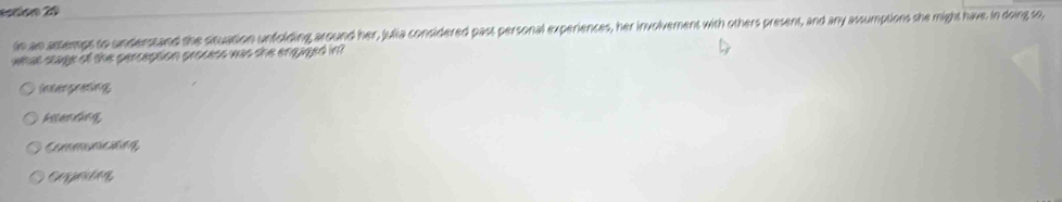 estióo 20
in an astemps to understand the situation unfolding around her, Julia considered past personal experiences, her involvement with others present, and any assumptions she might have. In doing so,
what stage of the perception process was the engaged in
Intergreting
kitending,
Communicaing
Gappeting