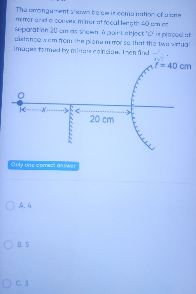 The arrangement shown below is combination of plane
mirror and a convex mirror of focal length 40 cm at
separation 20 cm as shown. A point object ‘O is placed at
distance x cm from the plane mirror so that the two virtual
images formed by mirrors coincide. Then find  x/5sqrt(5) ·
Only one correct answer
A. 4
B. 5
C. 3