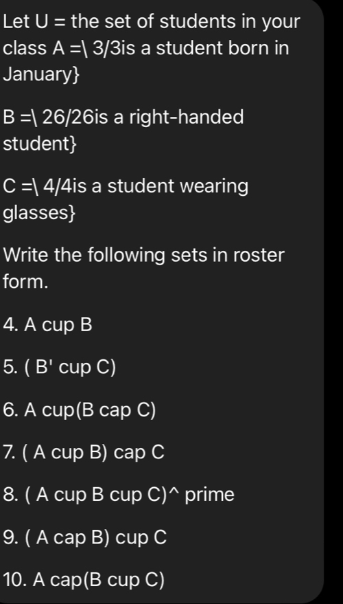 Let U= the set of students in your 
class A=|3/ 315 s a student born in 
January
B=126/26 is a right-handed 
student
C=/4/4is a student wearing 
glasses 
Write the following sets in roster 
form. 
4. A cup B 
5. (B' cup C) 
6. A cup(B cap C) 
7. ( A cup B) cap C 
8. ( A cup B cup C)^ prime 
9. ( A cap B) cup C 
10. A cap(B cup C)