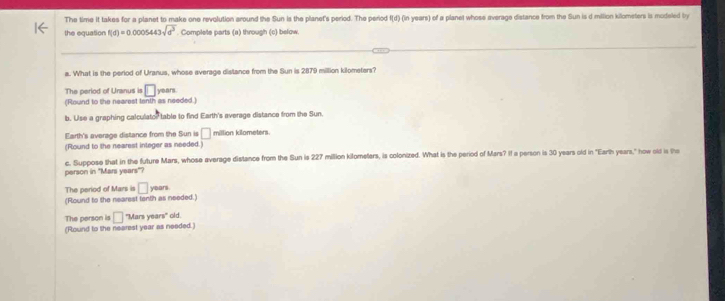 The time it takes for a planet to make one revolution around the Sun is the planet's period. The period I(d) (in years) of a planet whose everage distance from the Sun is d milion kilometers is modeled by 
the equation f(d)=0.0005443sqrt(d^3). Complete parts (a) through (c) below 
a. What is the period of Uranus, whose everage distance from the Sun is 2879 million kilometers? 
The period of Uranus is □
(Round to the nearest tanth as needed.) years. 
b. Use a graphing calculator table to find Earth's everage distance from the Sun. 
Earth's average distance from the Sun is □ million kilometers. 
(Round to the nearest integer as needed.) 
c. Suppose that in the future Mars, whose average distance from the Sun is 227 million kilometers, is colonized. What is the period of Mars? If a person is 30 years old in "Earth years," how old is th 
person in "Mari years"? 
The period of Mars is □ yean
(Round to the nearest tenth as needed.) 
The person is □ "Mars years" old. 
(Round to the nearest year as needed.)