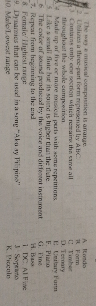 The way a musical composition is arrange. A. Rondo
2. Utilizes a three-part form represented by ABC. B. Form
3. Contains only one section which remains the same all C. Timber
throughout the whole composition. D. Ternary
_ 4. Made up of five or more musical parts with some repetitions. E. Unitary Form
_5. Like a small flute but its sound is higher than the flute. F. Piano
_6. The color of sound produced by the voice and different instrument G. Fine
_7. Repeat from beginning to the end. H. Bass
8. Female/ Highest range I. DC. Al Fine
9. Dynamics that can be used in a song “Ako ay Pilipino” J. Soprano
10. Male/Lowest range K. Piccolo