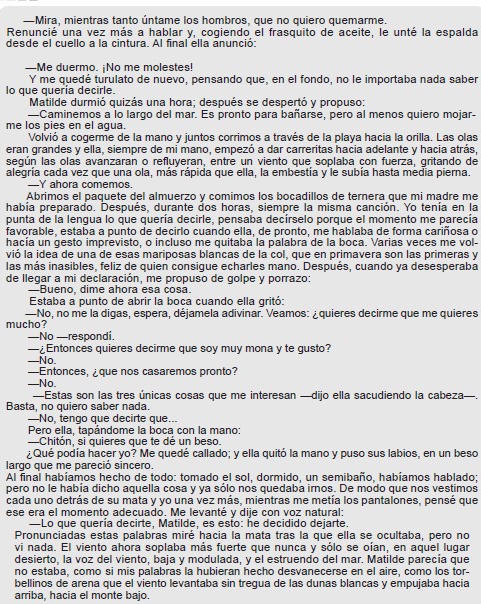 —Mira, mientras tanto úntame los hombros, que no quiero quemarme.
Renuncié una vez más a hablar y, cogiendo el frasquito de aceite, le unté la espalda
desde el cuello a la cintura. Al final ella anunció:
—Me duermo. ¡No me molestes!
Y me quedé turulato de nuevo, pensando que, en el fondo, no le importaba nada saber
lo que quería decirle.
Matilde durmió quizás una hora; después se despertó y propuso:
—Caminemos a lo largo del mar. Es pronto para bañarse, pero al menos quiero mojar-
me los pies en el agua.
Volvió a cogerme de la mano y juntos corrimos a través de la playa hacia la orilla. Las olas
eran grandes y ella, siempre de mi mano, empezó a dar carreritas hacia adelante y hacia atrás,
según las olas avanzaran o refluyeran, entre un viento que soplaba con fuerza, gritando de
alegría cada vez que una ola, más rápida que ella, la embestía y le subía hasta media pierna.
—Y ahora comemos.
Abrimos el paquete del almuerzo y comimos los bocadillos de ternera que mi madre me
había preparado. Después, durante dos horas, siempre la misma canción. Yo tenía en la
punta de la lengua lo que quería decirle, pensaba decírselo porque el momento me parecía
favorable, estaba a punto de decirlo cuando ella, de pronto, me hablaba de forma cariñosa o
hacía un gesto imprevisto, o incluso me quitaba la palabra de la boca. Varias veces me vol-
vió la idea de una de esas mariposas blancas de la col, que en primavera son las primeras y
las más inasibles, feliz de quien consigue echarles mano. Después, cuando ya desesperaba
de llegar a mi declaración, me propuso de golpe y porrazo:
—Bueno, dime ahora esa cosa.
Estaba a punto de abrir la boca cuando ella gritó:
—No, no me la digas, espera, déjamela adivinar. Veamos: ¿ quieres decirme que me quieres
mucho?
—No —respondi.
—¿Entonces quieres decirme que soy muy mona y te gusto?
—No.
—Entonces, ¿que nos casaremos pronto?
—No.
—Estas son las tres únicas cosas que me interesan —dijo ella sacudiendo la cabeza—.
Basta, no quiero saber nada.
—No, tengo que decirte que...
Pero ella, tapándome la boca con la mano:
—Chitón, si quieres que te dé un beso.
¿Qué podía hacer yo? Me quedé callado; y ella quitó la mano y puso sus labios, en un beso
largo que me pareció sincero.
Al final habíamos hecho de todo: tomado el sol, dormido, un semibaño, habíamos hablado;
pero no le había dicho aquella cosa y ya sólo nos quedaba irnos. De modo que nos vestimos
cada uno detrás de su mata y yo una vez más, mientras me metía los pantalones, pensé que
ese era el momento adecuado. Me levanté y dije con voz natural:
—Lo que quería decirte, Matilde, es esto: he decidido dejarte.
Pronunciadas estas palabras miré hacia la mata tras la que ella se ocultaba, pero no
vi nada. El viento ahora soplaba más fuerte que nunca y sólo se oían, en aquel lugar
desierto, la voz del viento, baja y modulada, y el estruendo del mar. Matilde parecía que
no estaba, como si mis palabras la hubieran hecho desvanecerse en el aire, como los tor-
bellinos de arena que el viento levantaba sin tregua de las dunas blancas y empujaba hacia
arriba, hacia el monte bajo.