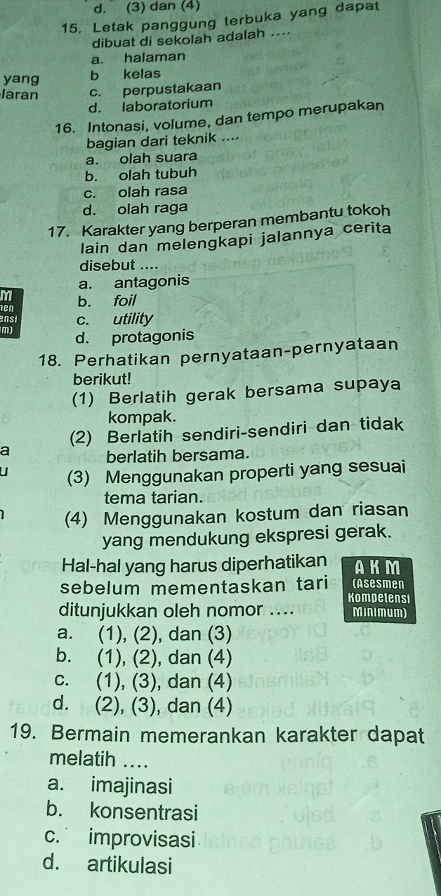 d. (3) dan (4)
15. Letak panggung terbuka yang dapat
dibuat di sekolah adalah ...
a. halaman
yang b kelas
laran c. perpustakaan
d. laboratorium
16. Intonasi, volume, dan tempo merupakan
bagian dari teknik ....
a. olah suara
b. olah tubuh
c. olah rasa
d. olah raga
17. Karakter yang berperan membantu tokoh
lain dan melengkapi jalannya cerita
disebut ....
a. antagonis
M
en b. foil
ensi c. utility
m) d. protagonis
18. Perhatikan pernyataan-pernyataan
berikut!
(1) Berlatih gerak bersama supaya
kompak.
(2) Berlatih sendiri-sendiri dan tidak
a
berlatih bersama.
(3) Menggunakan properti yang sesuai
tema tarian.
(4) Menggunakan kostum dan riasan
yang mendukung ekspresi gerak.
Hal-hal yang harus diperhatikan AKM
sebelum mementaskan tari (Asesmen
Kompetensi
ditunjukkan oleh nomor .... Minimum)
a. (1), (2), dan (3)
b. (1), (2), dan (4)
c. (1), (3), dan (4)
d. (2), (3), dan (4)
19. Bermain memerankan karakter dapat
melatih_
a. imajinasi
b. konsentrasi
c. improvisasi
d. artikulasi