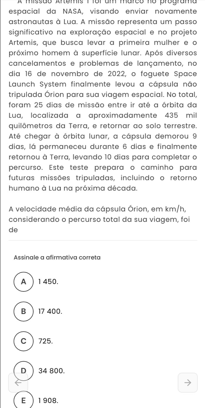 A missão Artemis 1 foi um marco no programa
espacial da NASA, visando enviar novamente
astronautas à Lua. A missão representa um passo
significativo na exploração espacial e no projeto
Artemis, que busca levar a primeira mulher e o
próximo homem à superfície lunar. Após diversos
cancelamentos e problemas de lançamento, no
dia 16 de novembro de 2022, o foguete Space
Launch System finalmente levou a cápsula não
tripulada Órion para sua viagem espacial. No total,
foram 25 dias de missão entre ir até a órbita da
Lua, localizada a aproximadamente 435 mil
quilômetros da Terra, e retornar ao solo terrestre.
Até chegar à órbita lunar, a cápsula demorou 9
dias, lá permaneceu durante 6 dias e finalmente
retornou à Terra, levando 10 dias para completar o
percurso. Este teste prepara o caminho para
futuras missões tripuladas, incluindo o retorno
humano à Lua na próxima década.
A velocidade média da cápsula Órion, em km/h,
considerando o percurso total da sua viagem, foi
de
Assinale a afirmativa correta
A ) 1450.
B  17 400.
C ) 725.
D ) 34 800.
E ) 1908.