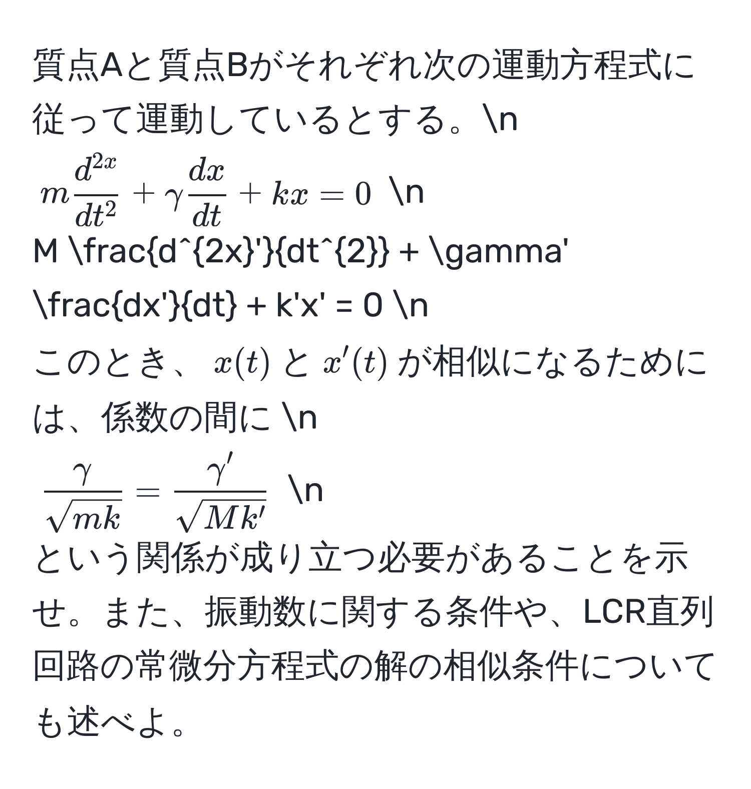 質点Aと質点Bがそれぞれ次の運動方程式に従って運動しているとする。n  
$m fracd^(2x)dt^2 + gamma  dx/dt  + kx = 0$  n  
$M fracd^(2x')dt^2 + gamma'  dx'/dt  + k'x' = 0$  n  
このとき、$x(t)$と$x'(t)$が相似になるためには、係数の間に  n  
$ gamma/sqrt(mk)  =  gamma'/sqrt(Mk') $  n  
という関係が成り立つ必要があることを示せ。また、振動数に関する条件や、LCR直列回路の常微分方程式の解の相似条件についても述べよ。