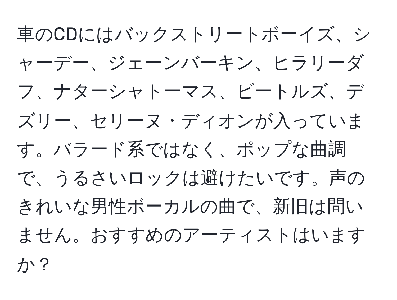 車のCDにはバックストリートボーイズ、シャーデー、ジェーンバーキン、ヒラリーダフ、ナターシャトーマス、ビートルズ、デズリー、セリーヌ・ディオンが入っています。バラード系ではなく、ポップな曲調で、うるさいロックは避けたいです。声のきれいな男性ボーカルの曲で、新旧は問いません。おすすめのアーティストはいますか？