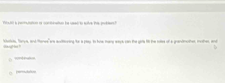 Would a permutation or combination be used to solve this problem?
Matilda, Tanye, and Renee are auditioning for a play. In how many ways can the girls fit the roles of a grandmother, mother, and
daughlet ?
combination
permutation