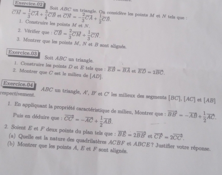 Exercice.02 Soit ABC un triangle. On considère les points M et N tels que :
vector CM= 1/3 vector CA+ 5/4 vector CB 、 vector CN=- 2/3 vector CA+ 1/2 vector CB. 
1. Construire les points M et N. 
2. Vérifier que : vector CB= 2/3 vector CM+ 1/3 vector CN. 
3. Montrer que les points M, N et B sont alignés. 
Exercice.03 Soit ABC un triangle. 
1. Construire les points D et E tels que : vector EB=vector BA et vector ED=2vector BC. 
2. Montrer que C est le milieu de [ AD ]. 
Exercice.04 ABC un triangle, A B' et C' les milieux des segments [BC], [AC]
respectivement. et [ AB ] 
1. En appliquant la propriété caractéristique de milieu, Montrer que : vector BB'=-vector AB+ 1/2 vector AC. 
Puis en déduire que : vector CC'=-vector AC+ 1/2 vector AB. 
2. Soient E et F deux points du plan tels que : vector BE=2vector BB et vector CF=2vector CC. 
(a) Quelle est la nature des quadrilatères ACBF et ABCE? Justifier votre réponse. 
(b) Montrer que les points A, E et F sont alignés.