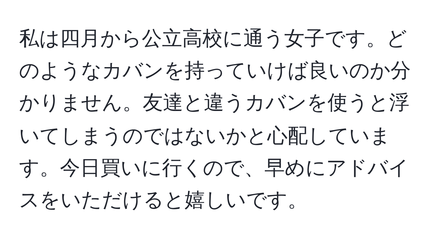 私は四月から公立高校に通う女子です。どのようなカバンを持っていけば良いのか分かりません。友達と違うカバンを使うと浮いてしまうのではないかと心配しています。今日買いに行くので、早めにアドバイスをいただけると嬉しいです。