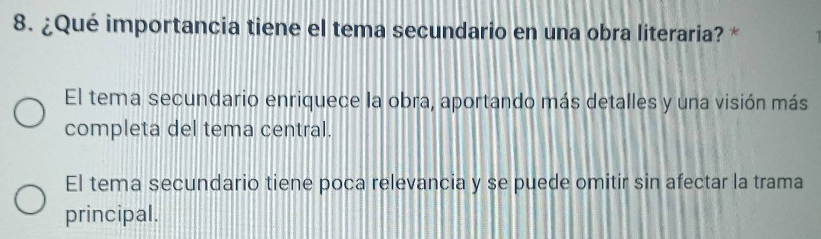 ¿Qué importancia tiene el tema secundario en una obra literaria? *
El tema secundario enriquece la obra, aportando más detalles y una visión más
completa del tema central.
El tema secundario tiene poca relevancia y se puede omitir sin afectar la trama
principal.