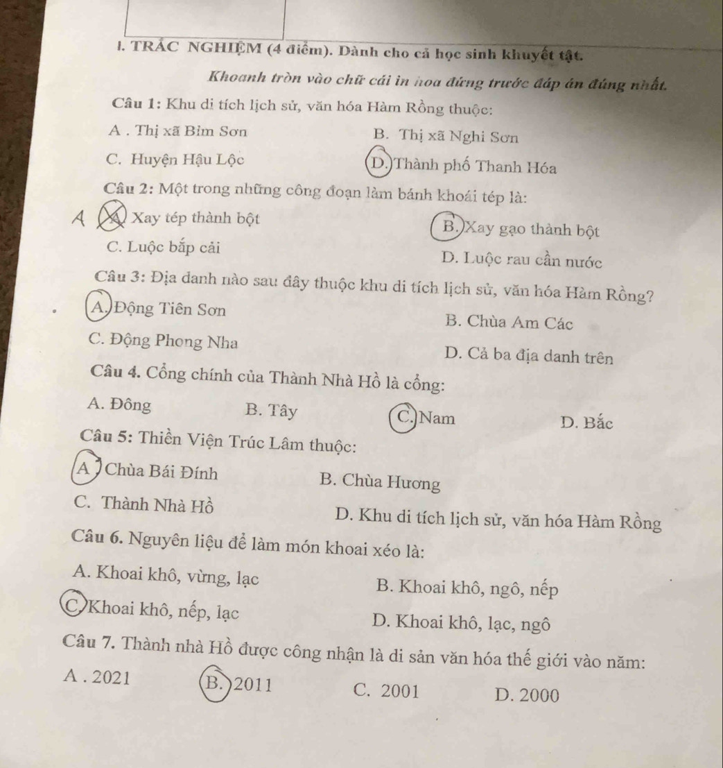 TRÁC NGHIỆM (4 điểm). Dành cho cả học sinh khuyết tật.
Khoanh tròn vào chữ cái in hoa đứng trước đáp án đúng nhất.
Câu 1: Khu di tích lịch sử, văn hóa Hàm Rồng thuộc:
A . Thị xã Bỉm Sơn B. Thị xã Nghi Sơn
C. Huyện Hậu Lộc D.)Thành phố Thanh Hóa
Câu 2: Một trong những công đoạn làm bánh khoái tép là:
A X Xay tép thành bột B. Xay gạo thành bột
C. Luộc bắp cải D. Luộc rau cần nước
Câu 3: Địa danh nào sau đây thuộc khu di tích lịch sử, văn hóa Hàm Rồng?
A Động Tiên Sơn B. Chùa Am Các
C. Động Phong Nha D. Cả ba địa danh trên
Câu 4. Cổng chính của Thành Nhà Hồ là cổng:
A. Đông B. Tây C.Nam
D. Bắc
Câu 5: Thiền Viện Trúc Lâm thuộc:
A Chùa Bái Đính B. Chùa Hương
C. Thành Nhà Hồ D. Khu di tích lịch sử, văn hóa Hàm Rồng
Câu 6. Nguyên liệu để làm món khoai xéo là:
A. Khoai khô, vừng, lạc B. Khoai khô, ngô, nếp
C Khoai khô, nếp, lạc D. Khoai khô, lạc, ngô
Câu 7. Thành nhà Hồ được công nhận là di sản văn hóa thế giới vào năm:
A . 2021 B. ) 2011 D. 2000
C. 2001