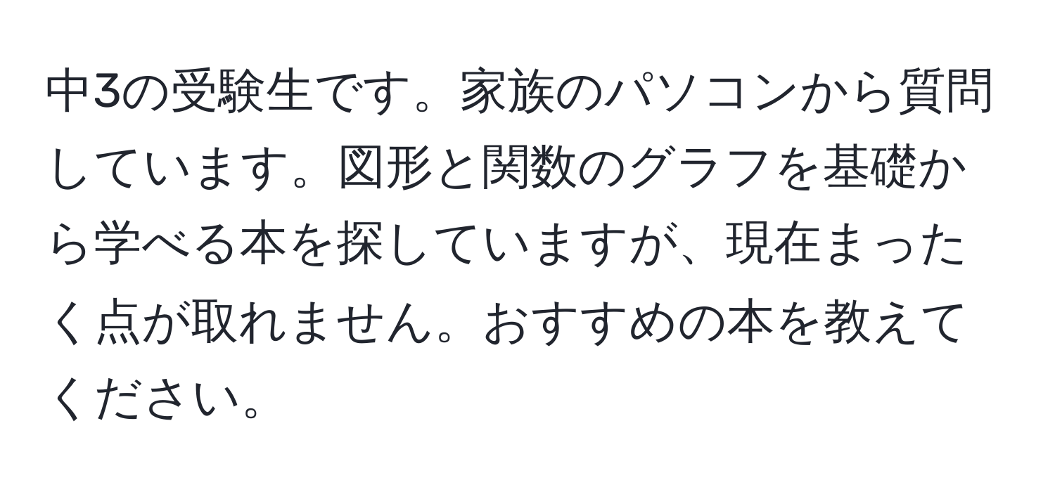 中3の受験生です。家族のパソコンから質問しています。図形と関数のグラフを基礎から学べる本を探していますが、現在まったく点が取れません。おすすめの本を教えてください。