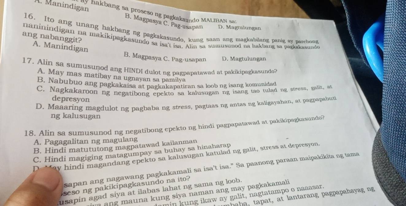 hakbang sa proseso ng pagkakaundo MALIBAN sa:
A. Manindigan B. Magpasya C. Pag-usapan D. Magtulungan
16. Ito ang unang hakbang ng pagkakasundo, kung saan ang magkabilang panig ay parehong
naninindigan na makikipagkasundo sa isa't isa. Alin sa sumusunod na hakbang sa pagkakasundo ang nabanggit?
A. Manindigan
B. Magpasya C. Pag-usapan D. Magtulungan
17. Alin sa sumusunod ang HINDI dulot ng pagpapatawad at pakikipagkasundo?
A. May mas matibay na ugnayan sa pamilya
B. Nabubuo ang pagkakaisa at pagkakapatiran sa loob ng isang komunidad
C. Nagkakaroon ng negatibong epekto sa kalusugan ng isang tao tulad ng stress, galit, at
depresyon
D. Maaaring magdulot ng pagbaba ng stress, pagtaas ng antas ng kaligayahan, at pagpapabuti
ng kalusugan
18. Alin sa sumusunod ng negatibong epekto ng hindi pagpapatawad at pakikipagkasundo?
A. Pagagalitan ng magulang
B. Hindi matututong magpatawad kailanman
C. Hindi magiging matagumpay sa buhay sa hinaharap
D `ay hindi magandang epekto sa kalusugan katulad ng galit, stress at depresyon.
sapan ang nagawang pagkakamali sa isa’t isa.” Sa paanong paraan maipakikita ng tama
seso ng pakikipagkasundo na ito?
usapin agad siya at ilabas lahat ng sama ng loob.
n          a  k un g siya naman ang may pagkakamali 
min kung ikaw ay galit, nagtatampo o naaasar.
ha h a , tapat, at lantarang pagpapahayag ng