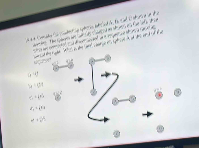 Consider the conducting spheres labeled A, B, and C shown in the
drawing. The spheres are initially charged as shown on the left, then
wires are connected and disconnected in a sequence shown moving 
toward the right. What is the final charge on sphere A at the end of the
sequence"

a
a) +O
b) + ()/2
e) + (/3 a
B
B
d) + (24
e) + (8