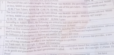 The Cost Of the yam tubers bought by Faith Omeje was N64000. She spent 1800a phone calls and N5000
on levy, N4000 on police and earned N120000 from sale of the yam tubers . was her GROSS margin
A 46.7 Yam Tubers B N 45.70k C) 46.7% D) N46, 700
2 The Cost Of the yam tubersbought by Faith Orneje was N64000. She spent N300 phone calls and NS5000
on levy, N4000 on police and earned N120000 from sale the yam tubat.. hat sher NET margin.........
A) 36.7% BJ36.7Yam Tubers C) N36.667 D) N36.7 sales
3 According to Adamns (2005), the following are critical to individual creativity excep
A) Personal Motivation B) Knowledge C) Environment D) Power
d There are five essential phases o successful innovation including Mea Generation and Mobilization, Advocac
and Screening, Experimentation, Commercialisation zed
B) Diffusion and absorption C) Suction and tension D) Tension and vision A) Diffusion and Implementation
5 A........... is an exclusive right graned for an invention, which is a product or a process that provides, a new
way of doing something, or offers a new technical solution to a problem
A) Trade mark B) Copyright C) Patent D) Guarantee
A distinctive design, graphics, logo, symbols, words, o any combination thereof that uniquely identifies a fi
Proof or its goods and guarantees the item's genuineness is called...... A) Trade mark B) Copyright C) Patent D
but have