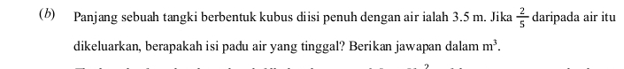 Panjang sebuah tangki berbentuk kubus diisi penuh dengan air ialah 3.5 m. Jika  2/5  daripada air itu 
dikeluarkan, berapakah isi padu air yang tinggal? Berikan jawapan dalam m^3.