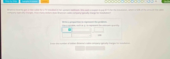 Step-by-Step Sample Problém Hints I'm Do 
Brianna recently got a new cable for a TV installed in her upstairs bedroom. She used a coupon to pay $115 for the installation, which is 92% of the amount the cable 
company typically charges. How many dollars does Brianna's cable company typically charge for installation? 
Write a proportion to represent the problem. 
Use a variable, such as y, to represent the unknown quantity.
□  |
overline □  □ = □ /100 
Enter the number of dollars Brianna's cable company typically charges for installation.