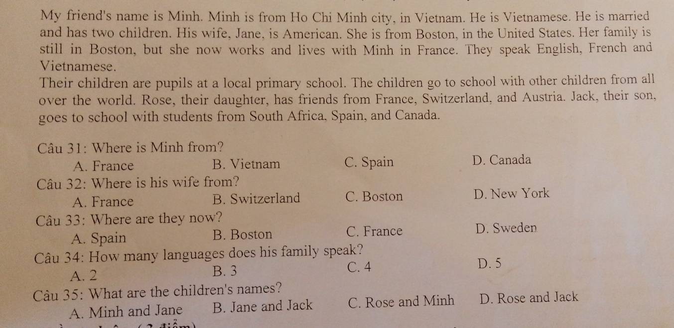 My friend's name is Minh. Minh is from Ho Chi Minh city, in Vietnam. He is Vietnamese. He is married
and has two children. His wife, Jane, is American. She is from Boston, in the United States. Her family is
still in Boston, but she now works and lives with Minh in France. They speak English, French and
Vietnamese.
Their children are pupils at a local primary school. The children go to school with other children from all
over the world. Rose, their daughter, has friends from France, Switzerland, and Austria. Jack, their son,
goes to school with students from South Africa, Spain, and Canada.
Câu 31: Where is Minh from?
A. France B. Vietnam C. Spain D. Canada
Câu 32: Where is his wife from?
A. France B. Switzerland C. Boston D. New York
Câu 33: Where are they now?
A. Spain B. Boston C. France D. Sweden
Câu 34: How many languages does his family speak?
A. 2 B. 3
C. 4 D. 5
Câu 35: What are the children's names?
A. Minh and Jane B. Jane and Jack C. Rose and Minh D. Rose and Jack