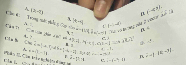 D. (-4;6). vector a.vector b là:
A. (2;-2). B. (4;-6). 
Câu 6: Trong mặt phẳng Oxy cho vector a=(1;3), vector b=(-2;1) Tích vô hướng của 2 vecto (-3;-8). 
C.
D. 4.
A. 1. B. 2.
Câu 7: Cho tam giác ABC có
A. 7.
Câu 8: Cho vector a=(-4,1) và vector b=(-3,-2) B. 5 . A(1;2), B(-1;1), C(5;-1) C. 3. overline ABoverline AC D. ~5 ..Tính
C. −7 .
A. overline c=(1;-3).. Tọa độ vector c=vector a-2vector b là: D. vector c=(-10;-3). 
Phần II. Câu trắc nghiệm đúng sai B. vector c=(2;5).
C. overline c=(-7;-1). 
Câu 1. Cho vector a=_ 7