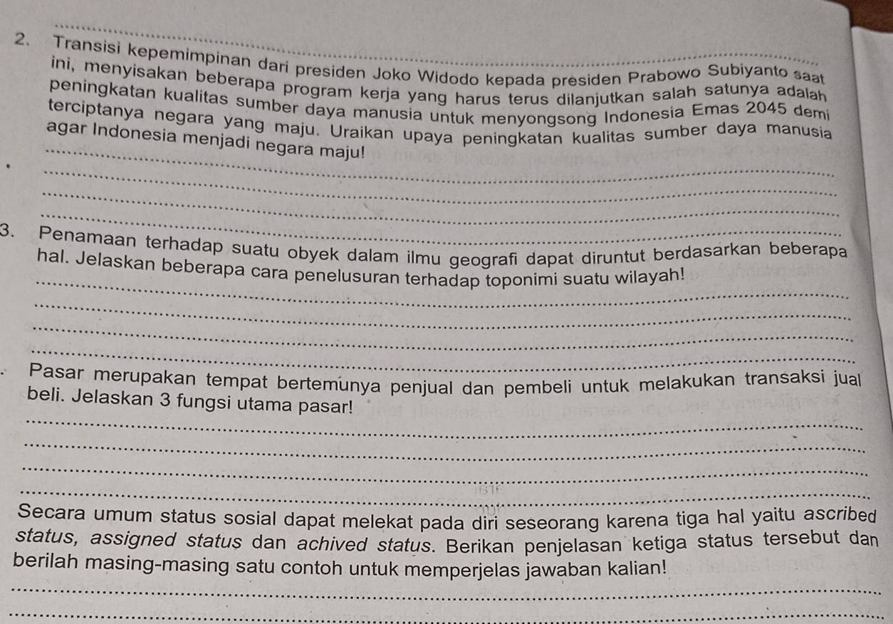 Transisi kepemimpinan dari presiden Joko Widodo kepada presiden Prabowo Subiyanto saat 
ini, menyisakan beberapa program kerja yang harus terus dilanjutkan salah satunya adalah 
peningkatan kualitas sumber daya manusia untuk menyongsong Indonesia Emas 2045 demi 
_ 
terciptanya negara yang maju. Uraikan upaya peningkatan kualitas sumber daya manusia 
agar Indonesia menjadi negara maju! 
_ 
_ 
_ 
3. Penamaan terhadap suatu obyek dalam ilmu geografi dapat diruntut berdasarkan beberapa 
_ 
hal. Jelaskan beberapa cara penelusuran terhadap toponimi suatu wilayah! 
_ 
_ 
_ 
Pasar merupakan tempat bertemunya penjual dan pembeli untuk melakukan transaksi juall 
_ 
beli. Jelaskan 3 fungsi utama pasar! 
_ 
_ 
_ 
Secara umum status sosial dapat melekat pada diri seseorang karena tiga hal yaitu ascribed 
status, assigned status dan achived status. Berikan penjelasan ketiga status tersebut dan 
_ 
berilah masing-masing satu contoh untuk memperjelas jawaban kalian! 
_