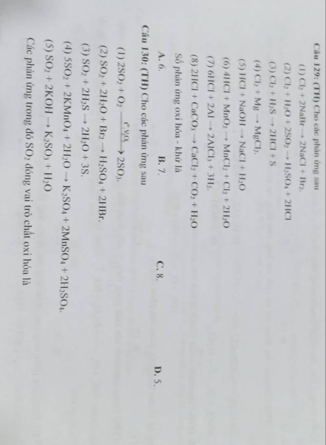 (TH) Cho các phản ứng sau
(1) Cl_2+2NaBrto 2NaCl+Br_2. 
(2) Cl_2+H_2O+2SO_2to H_2SO_4+2HCl
(3) Cl_2+H_2Sto 2HCl+S
(4) Cl_2+Mgto MgCl_2. 
(5) HCl+NaOHto NaCl+H_2O
(6) 4HCl+MnO_2to MnCl_2+Cl_2+2H_2O
(7) 6HCl+2Alto 2AlCl_3+3H_2. 
(8) 2HCl+CaCO_3to CaCl_2+CO_2+H_2O
Số phản ứng oxi hóa - khử là
A. 6. B. 7. C. 8. D. 5.
Câu 130: (TH) Cho các phản ứng sau
(1) 2SO_2+O_2xrightarrow f_2, V_2O_32SO_3. 
(2) SO_2+2H_2O+Br_2to H_2SO_4+2HBr. 
(3) SO_2+2H_2Sto 2H_2O+3S. 
(4) 5SO_2+2KMnO_4+2H_2Oto K_2SO_4+2MnSO_4+2H_2SO_4. 
(5) SO_2+2KOHto K_2SO_3+H_2O
Các phản ứng trong đó SO_2 đóng vai trò chất oxi hóa là