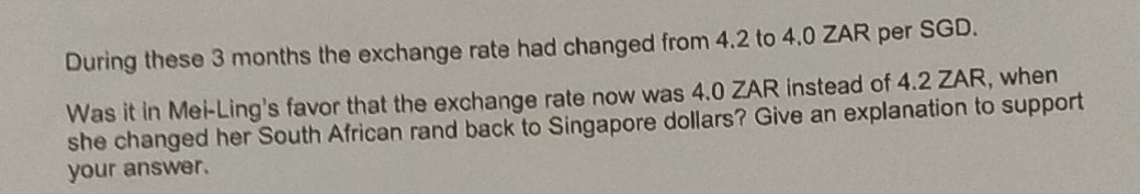 During these 3 months the exchange rate had changed from 4.2 to 4.0 ZAR per SGD. 
Was it in Mei-Ling's favor that the exchange rate now was 4.0 ZAR instead of 4.2 ZAR, when 
she changed her South African rand back to Singapore dollars? Give an explanation to support 
your answer.